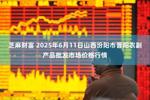 芝麻财富 2025年6月11日山西汾阳市晋阳农副产品批发市场价格行情