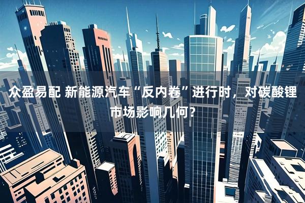 众盈易配 新能源汽车“反内卷”进行时，对碳酸锂市场影响几何？