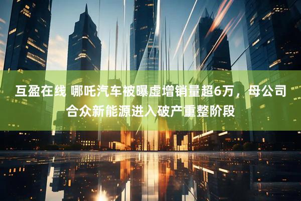 互盈在线 哪吒汽车被曝虚增销量超6万，母公司合众新能源进入破产重整阶段