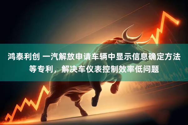 鸿泰利创 一汽解放申请车辆中显示信息确定方法等专利，解决车仪表控制效率低问题