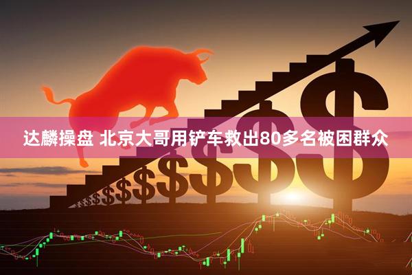 达麟操盘 北京大哥用铲车救出80多名被困群众