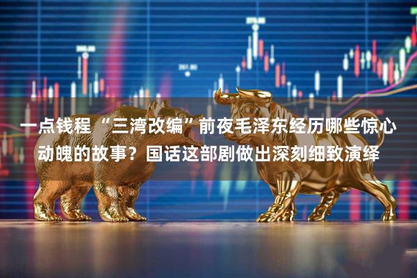 一点钱程 “三湾改编”前夜毛泽东经历哪些惊心动魄的故事？国话这部剧做出深刻细致演绎