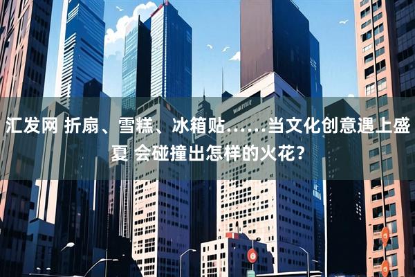 汇发网 折扇、雪糕、冰箱贴……当文化创意遇上盛夏 会碰撞出怎样的火花？