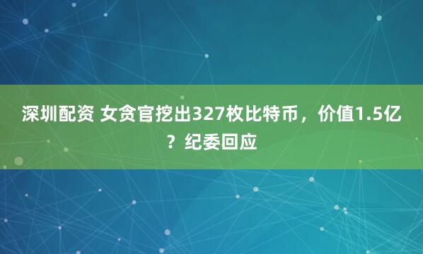 深圳配资 女贪官挖出327枚比特币，价值1.5亿？纪委回应