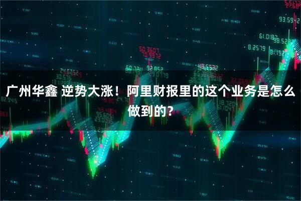 广州华鑫 逆势大涨！阿里财报里的这个业务是怎么做到的？