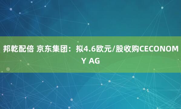 邦乾配倍 京东集团：拟4.6欧元/股收购CECONOMY AG