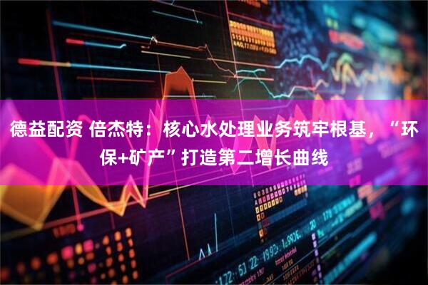 德益配资 倍杰特：核心水处理业务筑牢根基，“环保+矿产”打造第二增长曲线