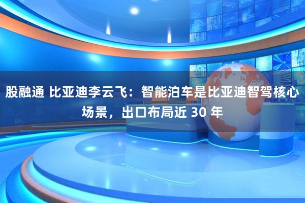 股融通 比亚迪李云飞：智能泊车是比亚迪智驾核心场景，出口布局近 30 年