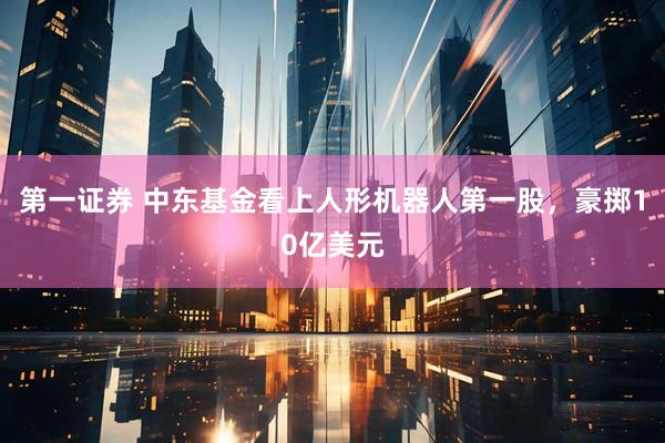 第一证券 中东基金看上人形机器人第一股，豪掷10亿美元