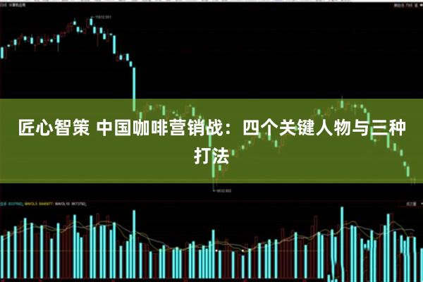 匠心智策 中国咖啡营销战：四个关键人物与三种打法