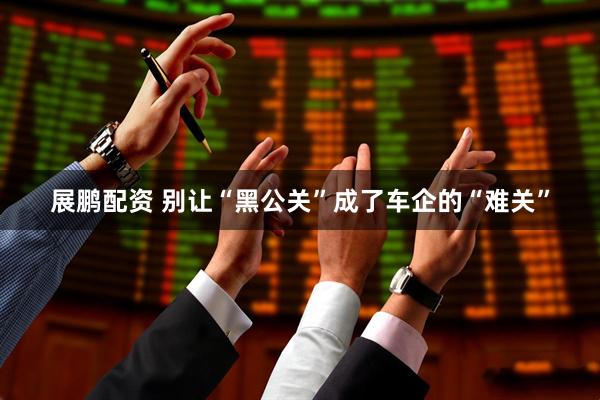 展鹏配资 别让“黑公关”成了车企的“难关”