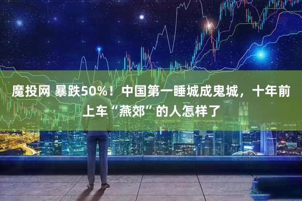 魔投网 暴跌50%！中国第一睡城成鬼城，十年前上车“燕郊”的人怎样了