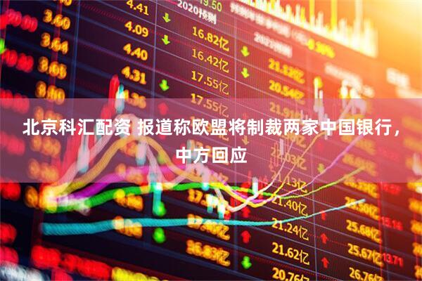 北京科汇配资 报道称欧盟将制裁两家中国银行，中方回应