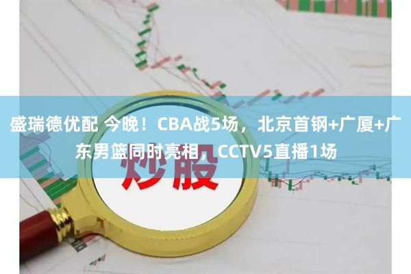 盛瑞德优配 今晚！CBA战5场，北京首钢+广厦+广东男篮同时亮相，CCTV5直播1场